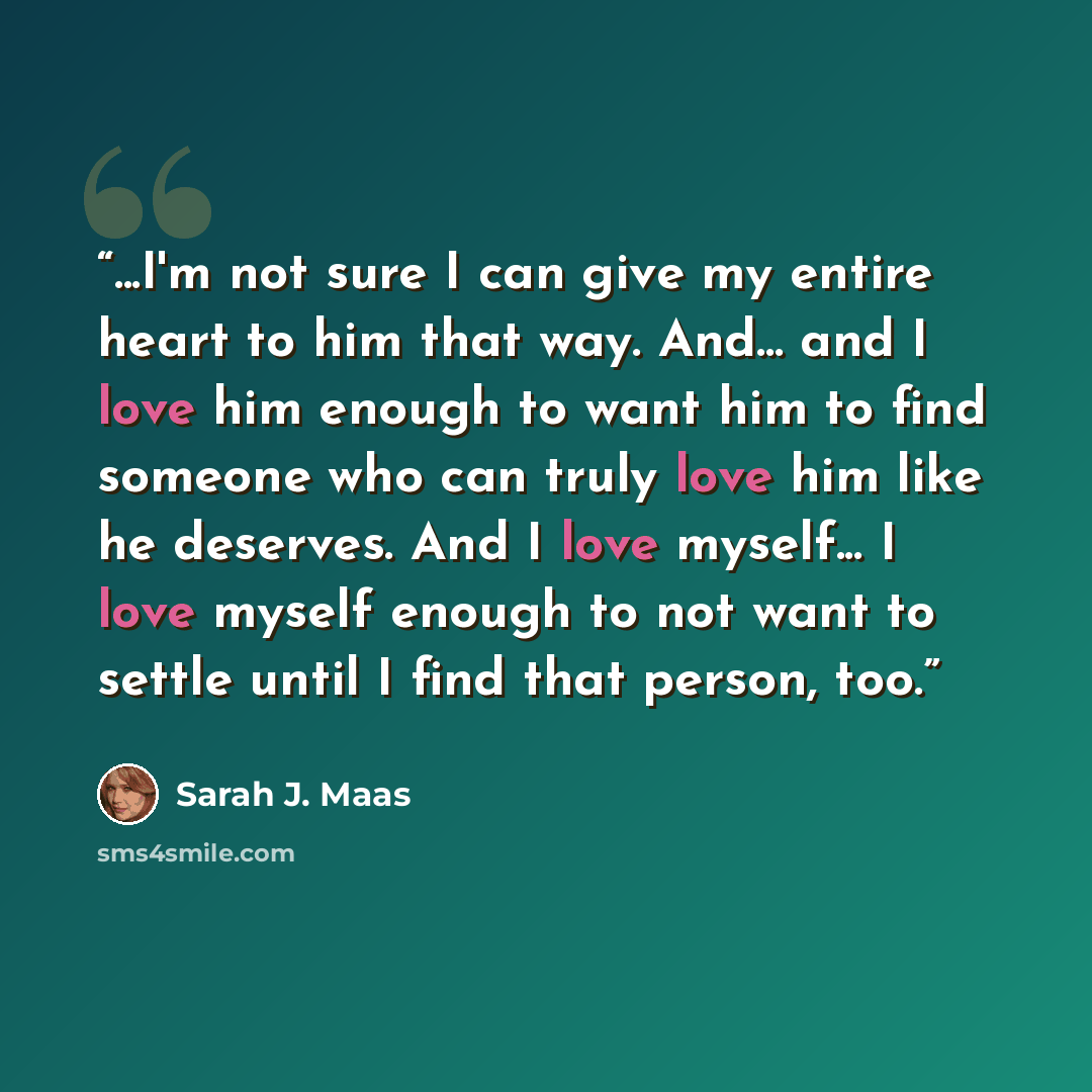 “...I'm not sure I can give my entire heart to him that way. And... and I love him enough to want him to find someone who can truly love him like he deserves. And I love myself... I love myself enough to not want to settle until I find that person, too.” quote by Sarah J. Maas