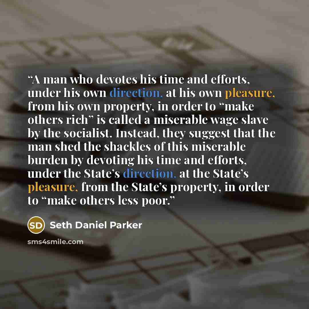 “A man who devotes his time and efforts, under his own direction, at his own pleasure, from his own property, in order to “make others rich” is called a miserable wage slave by the socialist. Instead, they suggest that the man shed the shackles of this miserable burden by devoting his time and…” quote by Seth Daniel Parker