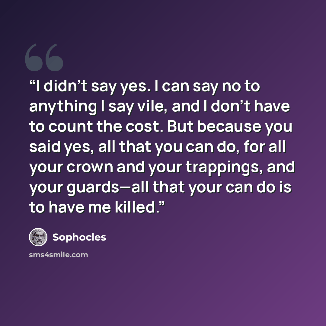 “I didn't say yes. I can say no to anything I say vile, and I don't have to count the cost. But because you said yes, all that you can do, for all your crown and your trappings, and your guards—all that your can do is to have me killed.” quote by Sophocles