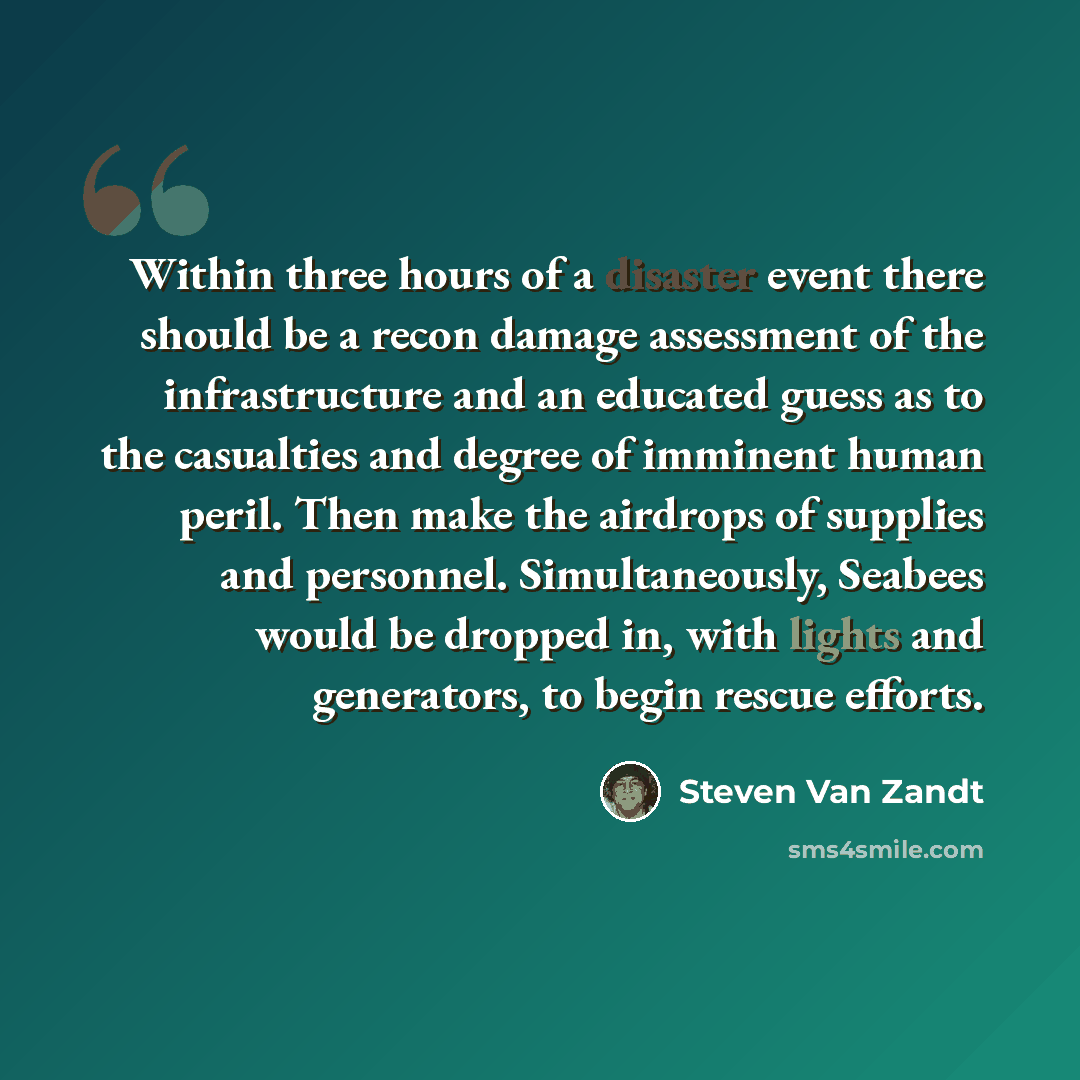 “Within three hours of a disaster event there should be a recon damage assessment of the infrastructure and an educated guess as to the casualties and degree of imminent human peril. Then make the airdrops of supplies and personnel. Simultaneously, Seabees would be dropped in, with lights and…” quote by Steven Van Zandt