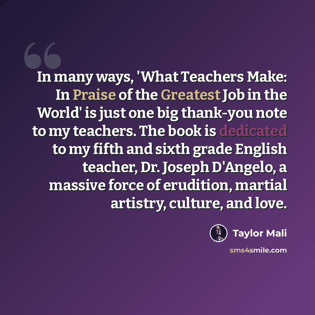 “In many ways, 'What Teachers Make: In Praise of the Greatest Job in the World' is just one big thank-you note to my teachers. The book is dedicated to my fifth and sixth grade English teacher, Dr. Joseph D'Angelo, a massive force of erudition, martial artistry, culture, and love.” quote by Taylor Mali