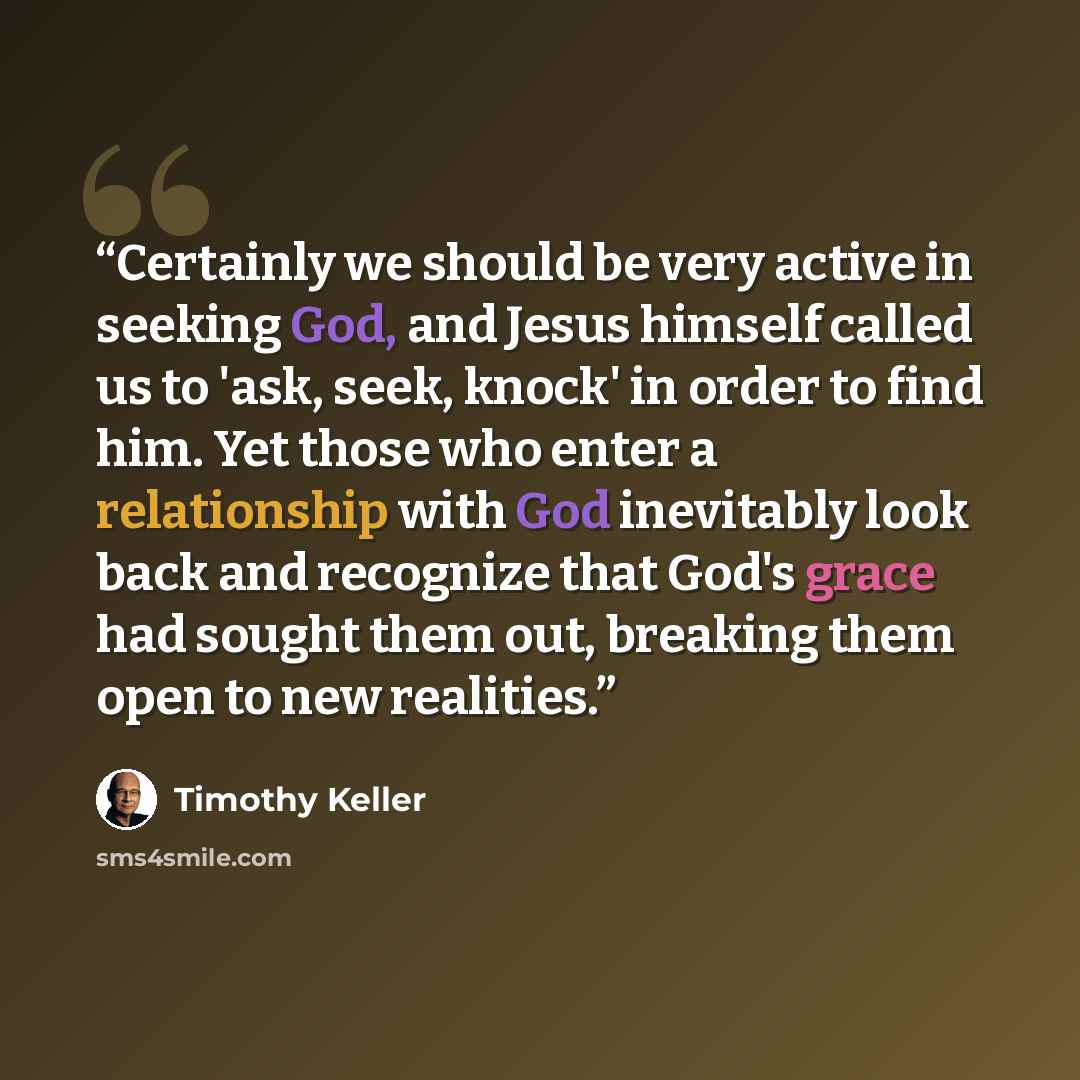 “Certainly we should be very active in seeking God, and Jesus himself called us to 'ask, seek, knock' in order to find him. Yet those who enter a relationship with God inevitably look back and recognize that God's grace had sought them out, breaking them open to new realities.” quote by Timothy Keller