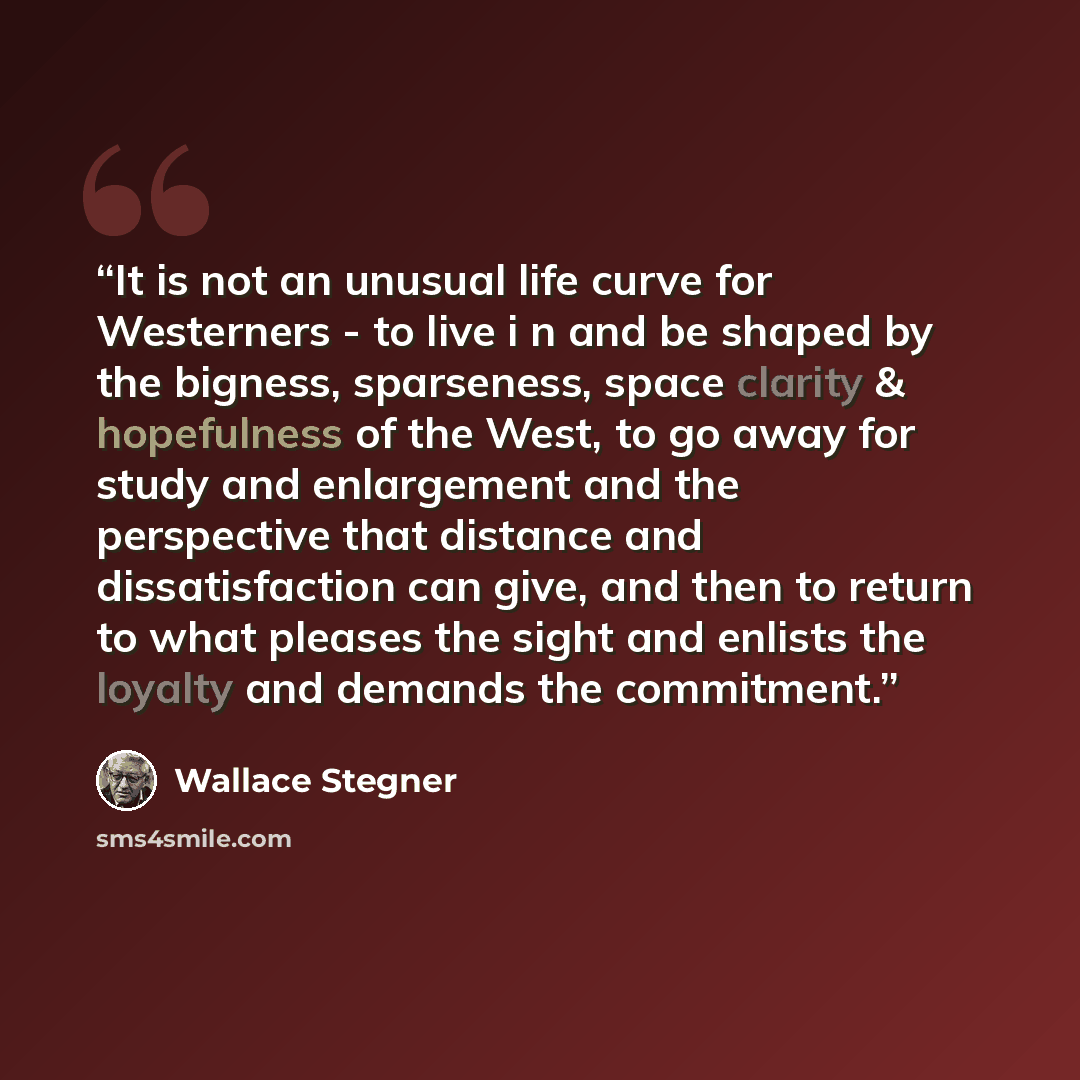 “It is not an unusual life curve for Westerners - to live i n and be shaped by the bigness, sparseness, space clarity & hopefulness of the West, to go away for study and enlargement and the perspective that distance and dissatisfaction can give, and then to return to what pleases the sight and…” quote by Wallace Stegner