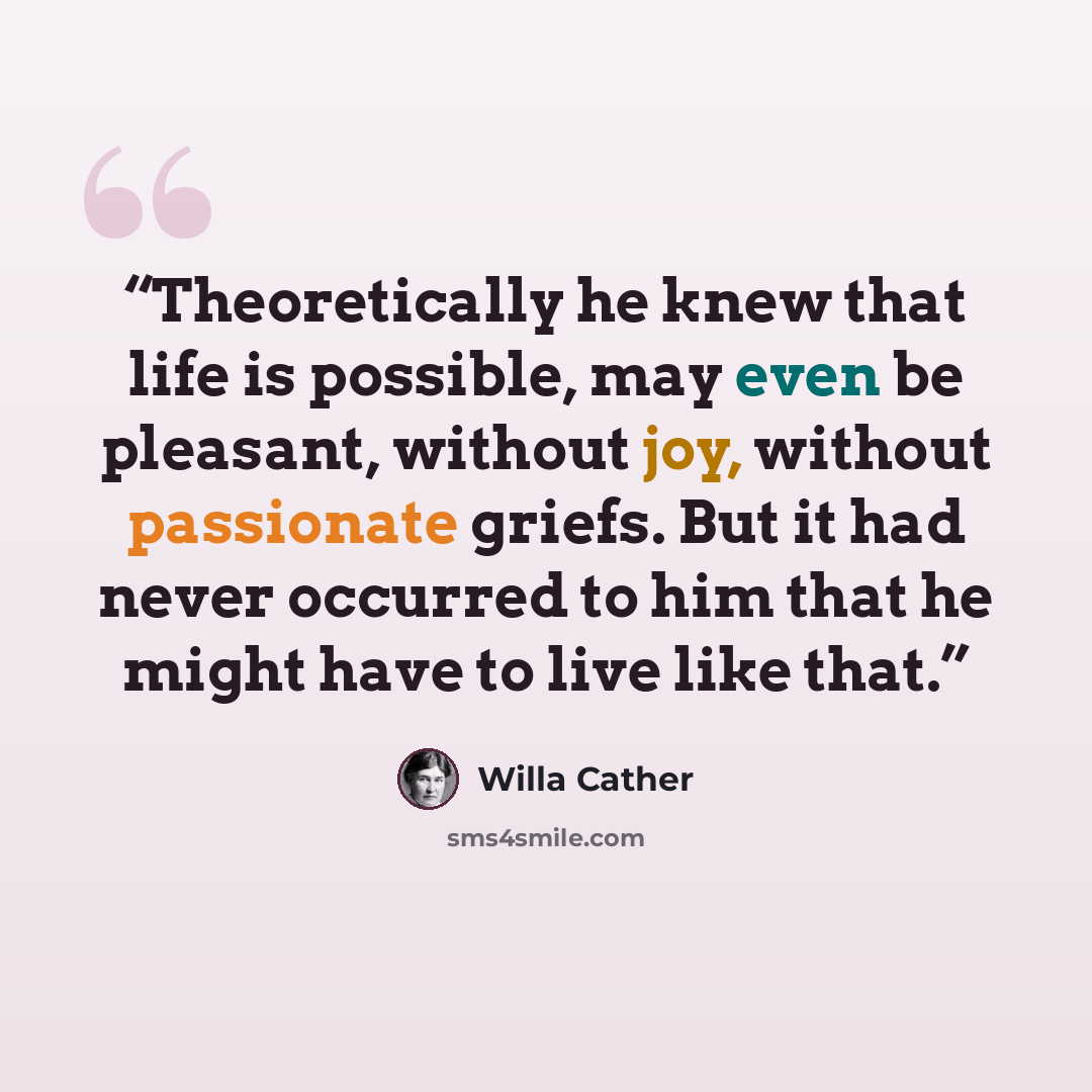 “Theoretically he knew that life is possible, may even be pleasant, without joy, without passionate griefs. But it had never occurred to him that he might have to live like that.” quote by Willa Cather