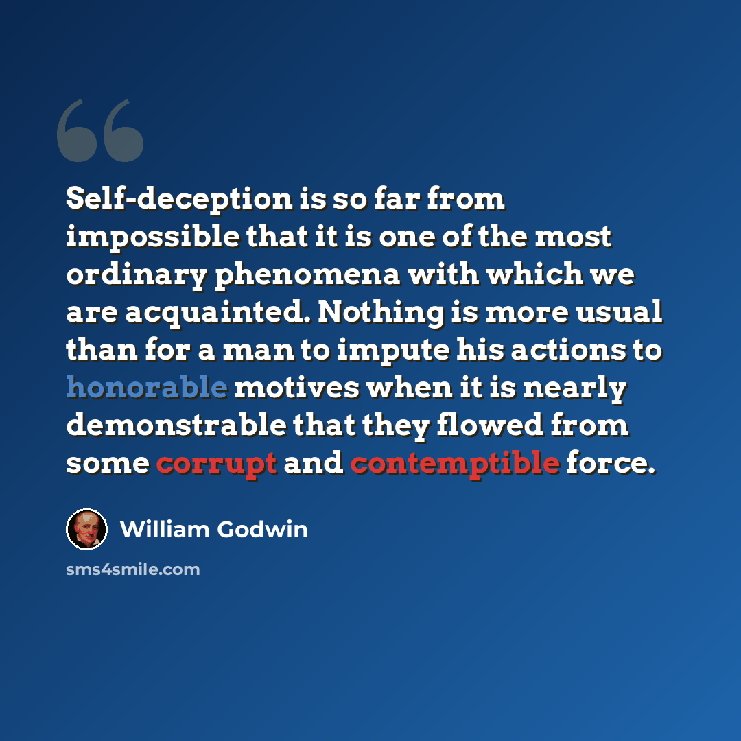 “Self-deception is so far from impossible that it is one of the most ordinary phenomena with which we are acquainted. Nothing is more usual than for a man to impute his actions to honorable motives when it is nearly demonstrable that they flowed from some corrupt and contemptible force.” quote by William Godwin