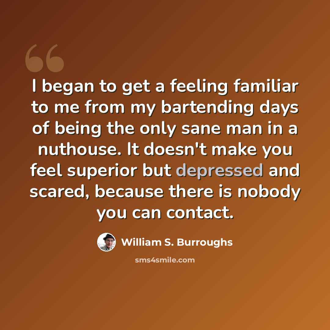 “I began to get a feeling familiar to me from my bartending days of being the only sane man in a nuthouse. It doesn't make you feel superior but depressed and scared, because there is nobody you can contact.” quote by William S. Burroughs