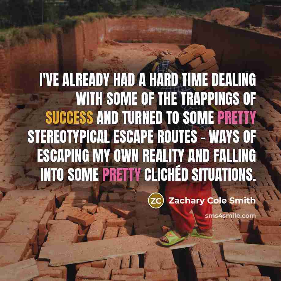 “I've already had a hard time dealing with some of the trappings of success and turned to some pretty stereotypical escape routes - ways of escaping my own reality and falling into some pretty clichéd situations.” quote by Zachary Cole Smith