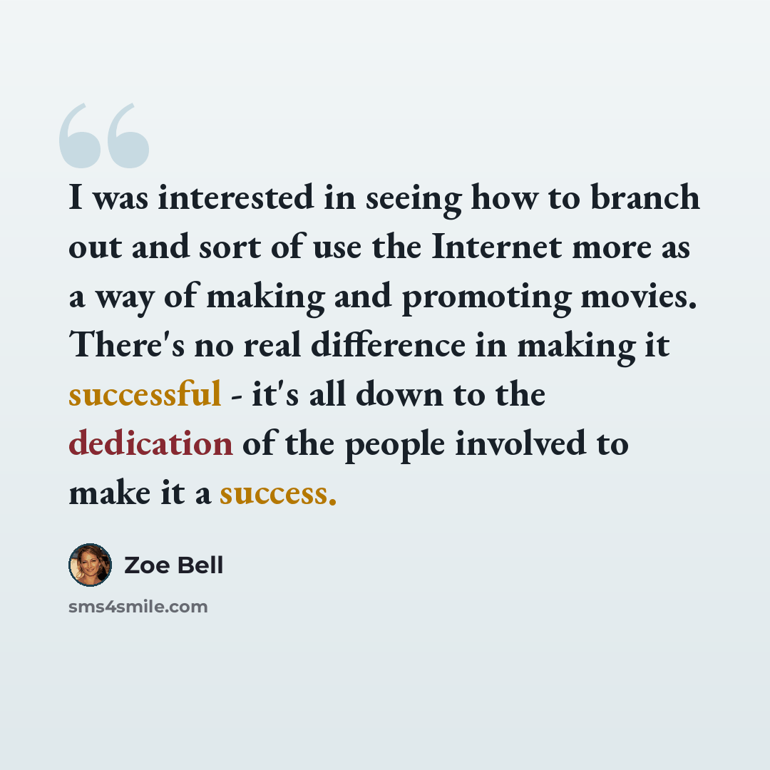 “I was interested in seeing how to branch out and sort of use the Internet more as a way of making and promoting movies. There's no real difference in making it successful - it's all down to the dedication of the people involved to make it a success.” quote by Zoe Bell