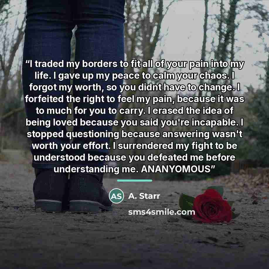 “I traded my borders to fit all of your pain into my life. I gave up my peace to calm your chaos. I forgot my worth, so you didnt have to change. I forfeited the right to feel my pain, because it was to much for you to carry. I erased the idea of being loved because you said you're incapable. I…” quote by A. Starr