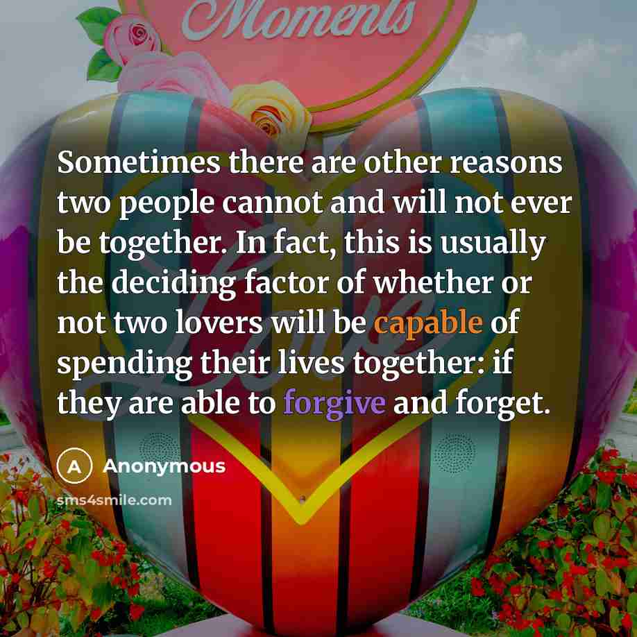 “Sometimes there are other reasons two people cannot and will not ever be together. In fact, this is usually the deciding factor of whether or not two lovers will be capable of spending their lives together: if they are able to forgive and forget.” quote by Anonymous