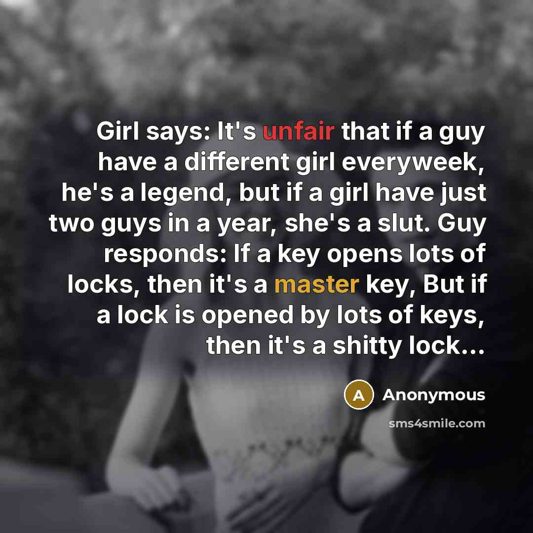 “Girl says: It's unfair that if a guy have a different girl everyweek, he's a legend, but if a girl have just two guys in a year, she's a slut. Guy responds: If a key opens lots of locks, then it's a master key, But if a lock is opened by lots of keys, then it's a shitty lock...” quote by Anonymous