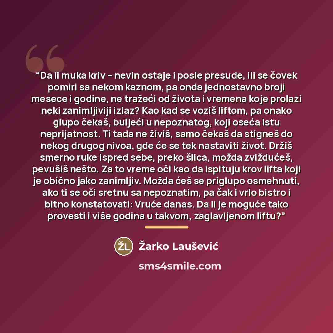 “Da li muka kriv – nevin ostaje i posle presude, ili se čovek pomiri sa nekom kaznom, pa onda jednostavno broji mesece i godine, ne tražeći od života i vremena koje prolazi neki zanimljiviji izlaz? Kao kad se voziš liftom, pa onako glupo čekaš, buljeći u nepoznatog, koji oseća istu neprijatnost. Ti…” quote by Žarko Laušević