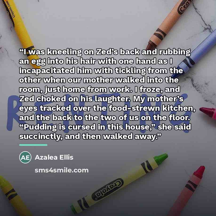 “I was kneeling on Zed’s back and rubbing an egg into his hair with one hand as I incapacitated him with tickling from the other when our mother walked into the room, just home from work. I froze, and Zed choked on his laughter. My mother’s eyes tracked over the food-strewn kitchen, and the back to…” quote by Azalea Ellis