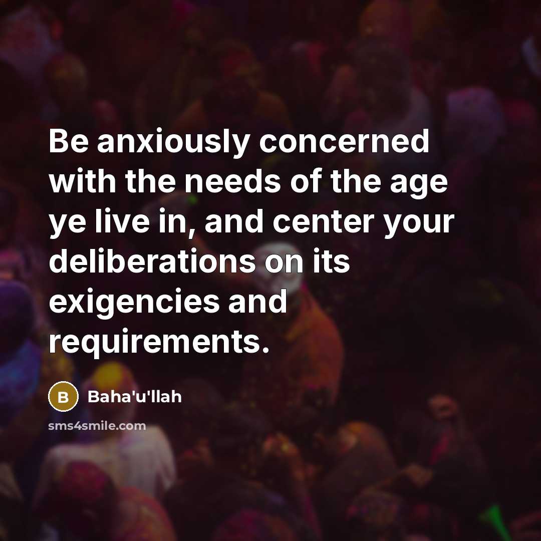 “Be anxiously concerned with the needs of the age ye live in, and center your deliberations on its exigencies and requirements.” quote by Bahá'u'lláh