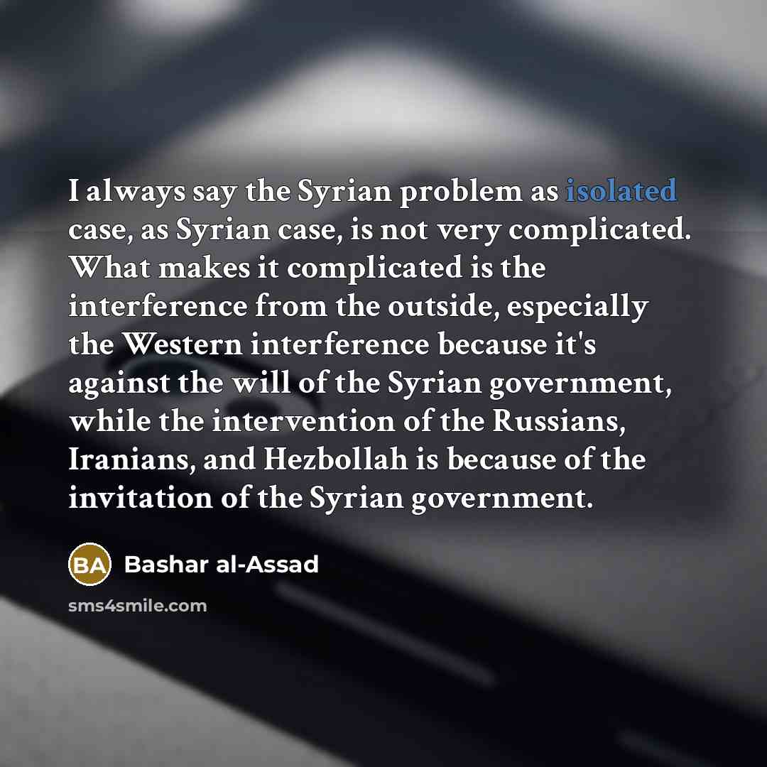 “I always say the Syrian problem as isolated case, as Syrian case, is not very complicated. What makes it complicated is the interference from the outside, especially the Western interference because it's against the will of the Syrian government, while the intervention of the Russians, Iranians…” quote by Bashar al-Assad