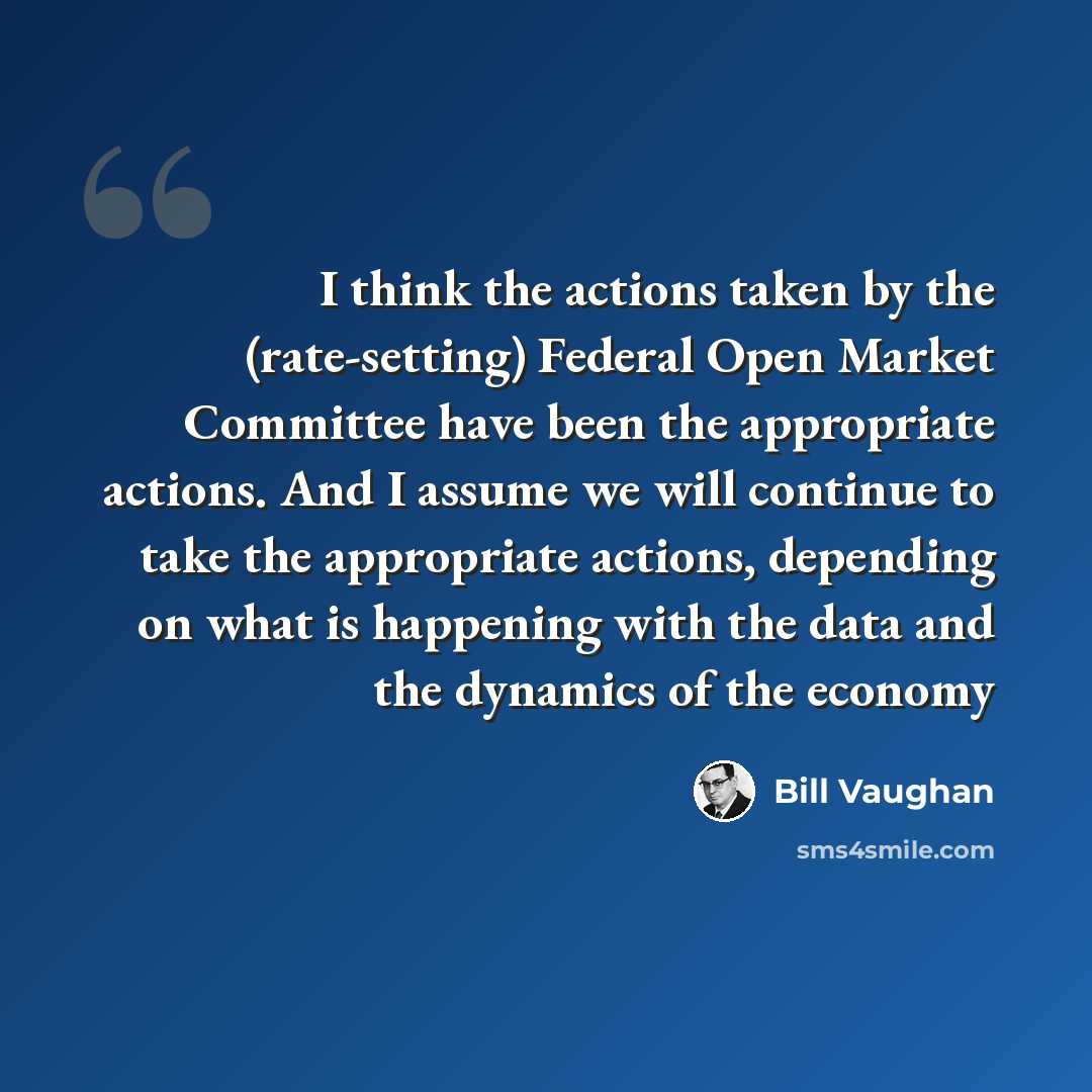 “I think the actions taken by the (rate-setting) Federal Open Market Committee have been the appropriate actions. And I assume we will continue to take the appropriate actions, depending on what is happening with the data and the dynamics of the economy” quote by Bill Vaughan