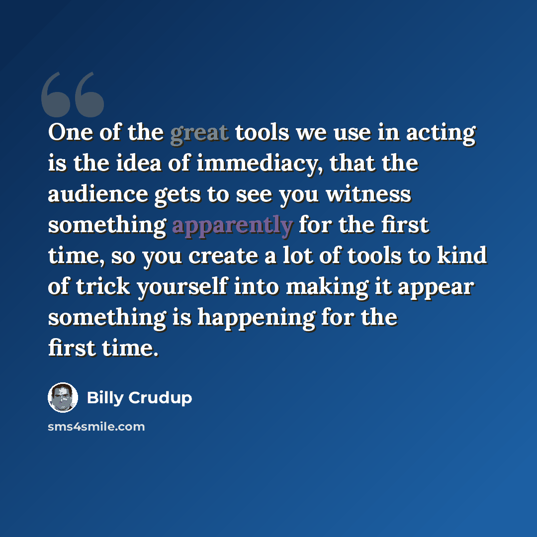 “One of the great tools we use in acting is the idea of immediacy, that the audience gets to see you witness something apparently for the first time, so you create a lot of tools to kind of trick yourself into making it appear something is happening for the first time.” quote by Billy Crudup