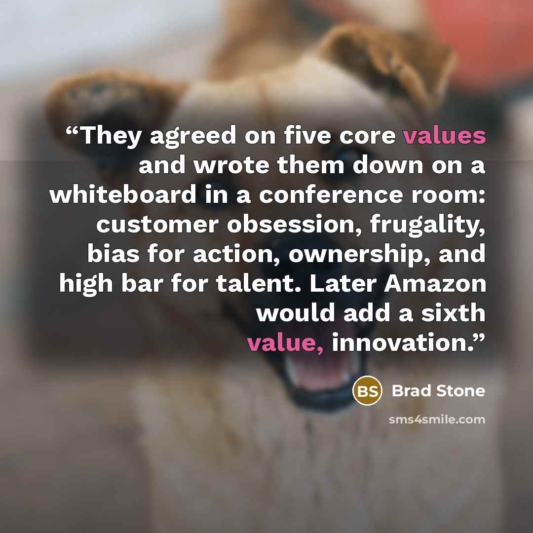 “They agreed on five core values and wrote them down on a whiteboard in a conference room: customer obsession, frugality, bias for action, ownership, and high bar for talent. Later Amazon would add a sixth value, innovation.” quote by Brad Stone