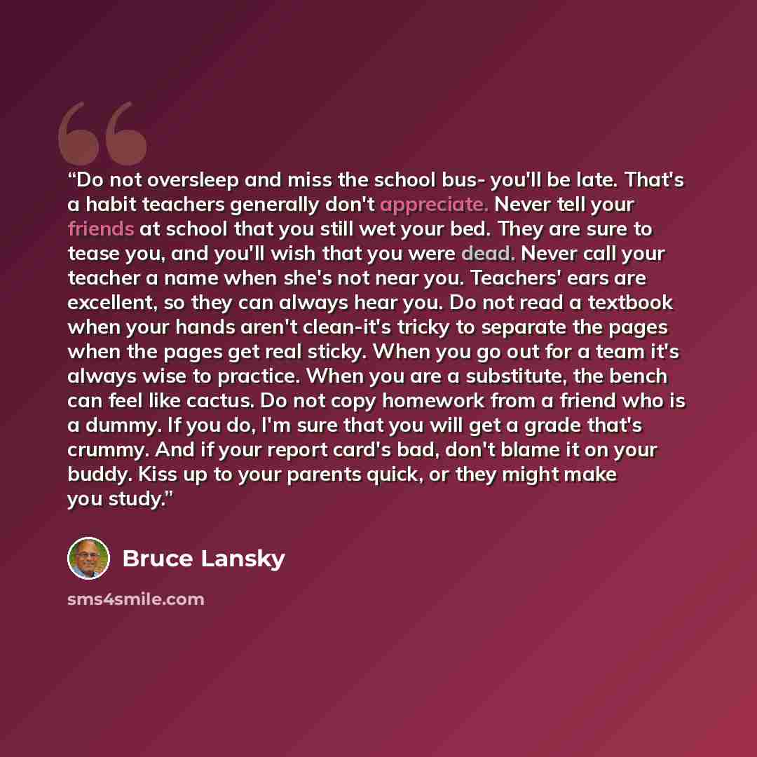 “Do not oversleep and miss the school bus- you'll be late. That's a habit teachers generally don't appreciate. Never tell your friends at school that you still wet your bed. They are sure to tease you, and you'll wish that you were dead. Never call your teacher a name when she's not near you…” quote by Bruce Lansky