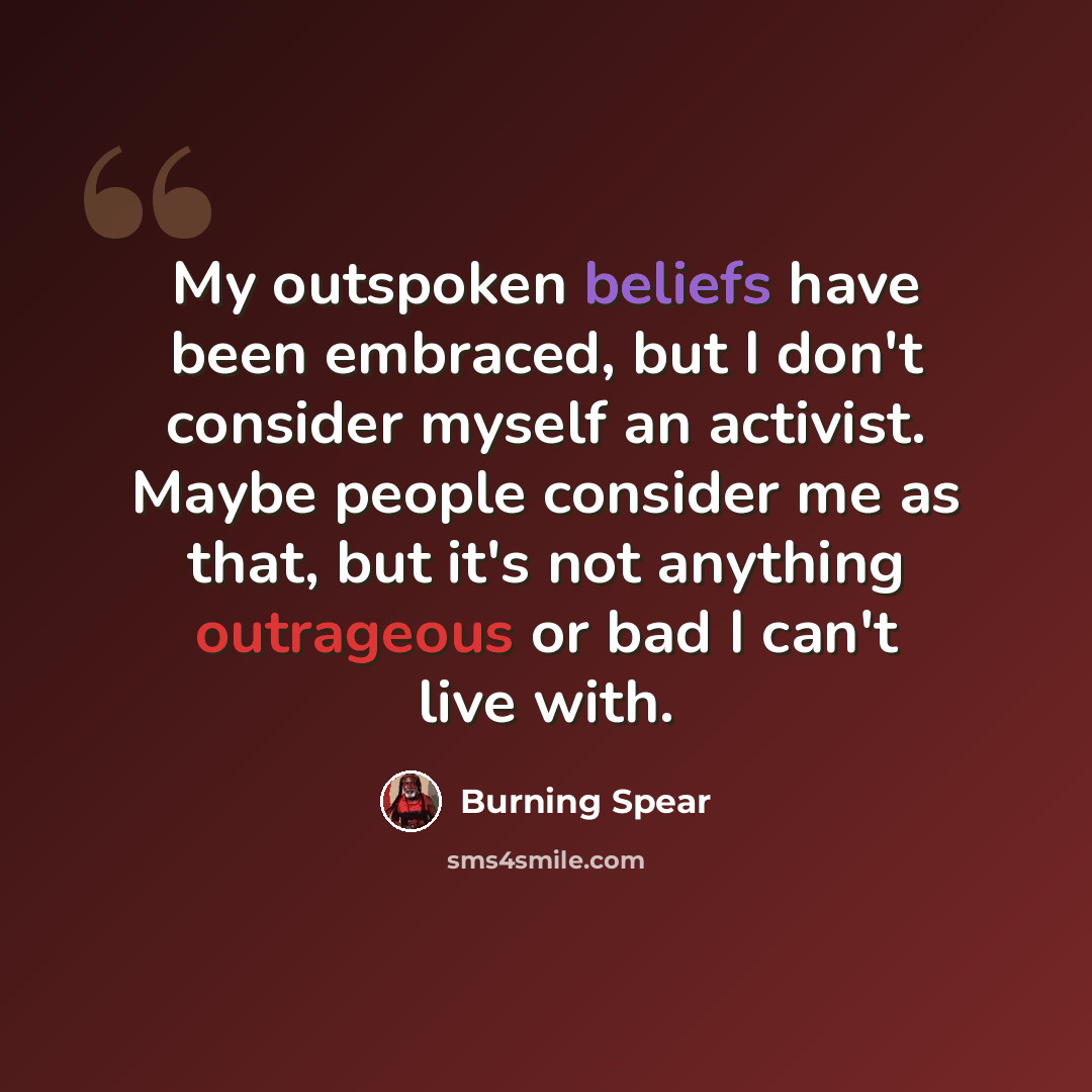 “My outspoken beliefs have been embraced, but I don't consider myself an activist. Maybe people consider me as that, but it's not anything outrageous or bad I can't live with.” quote by Burning Spear