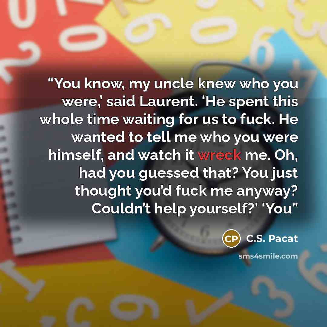 “You know, my uncle knew who you were,’ said Laurent. ‘He spent this whole time waiting for us to fuck. He wanted to tell me who you were himself, and watch it wreck me. Oh, had you guessed that? You just thought you’d fuck me anyway? Couldn’t help yourself?’ ‘You” quote by C.S. Pacat