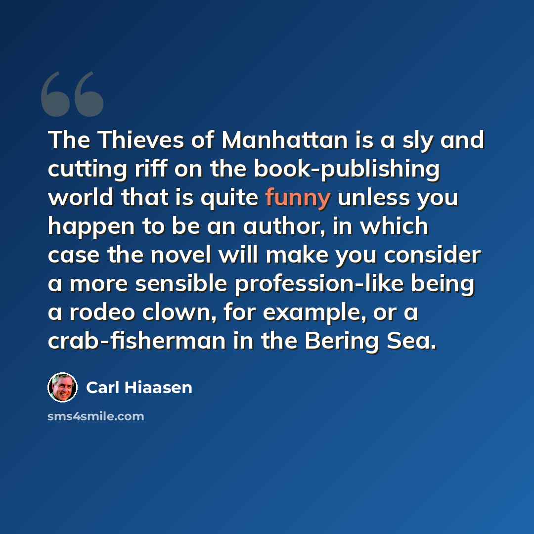 “The Thieves of Manhattan is a sly and cutting riff on the book-publishing world that is quite funny unless you happen to be an author, in which case the novel will make you consider a more sensible profession-like being a rodeo clown, for example, or a crab-fisherman in the Bering Sea.” quote by Carl Hiaasen