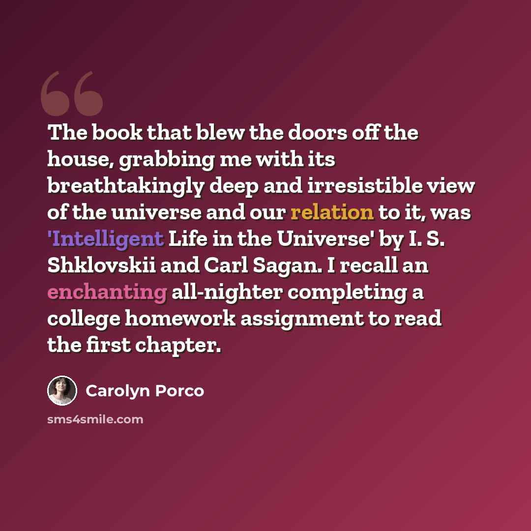 “The book that blew the doors off the house, grabbing me with its breathtakingly deep and irresistible view of the universe and our relation to it, was 'Intelligent Life in the Universe' by I. S. Shklovskii and Carl Sagan. I recall an enchanting all-nighter completing a college homework assignment…” quote by Carolyn Porco