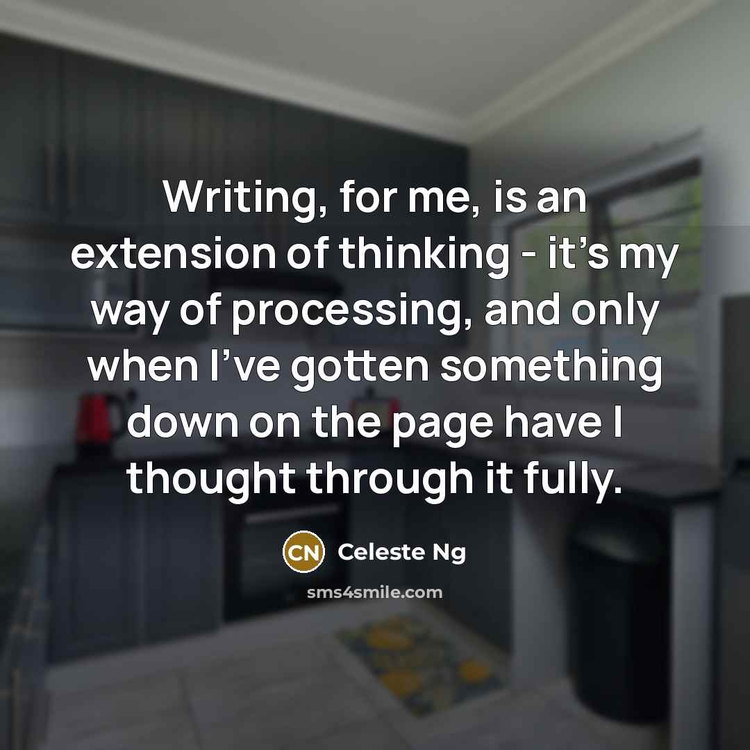 “Writing, for me, is an extension of thinking - it's my way of processing, and only when I've gotten something down on the page have I thought through it fully.” quote by Celeste Ng