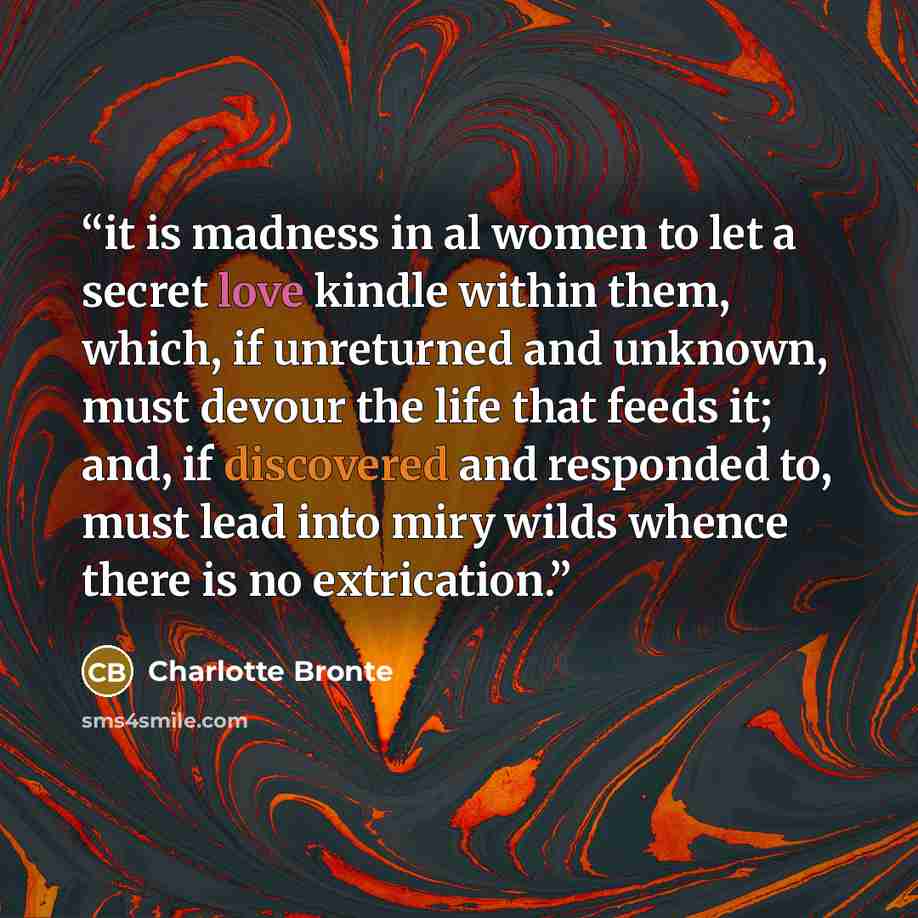 “it is madness in al women to let a secret love kindle within them, which, if unreturned and unknown, must devour the life that feeds it; and, if discovered and responded to, must lead into miry wilds whence there is no extrication.” quote by Charlotte Brontë