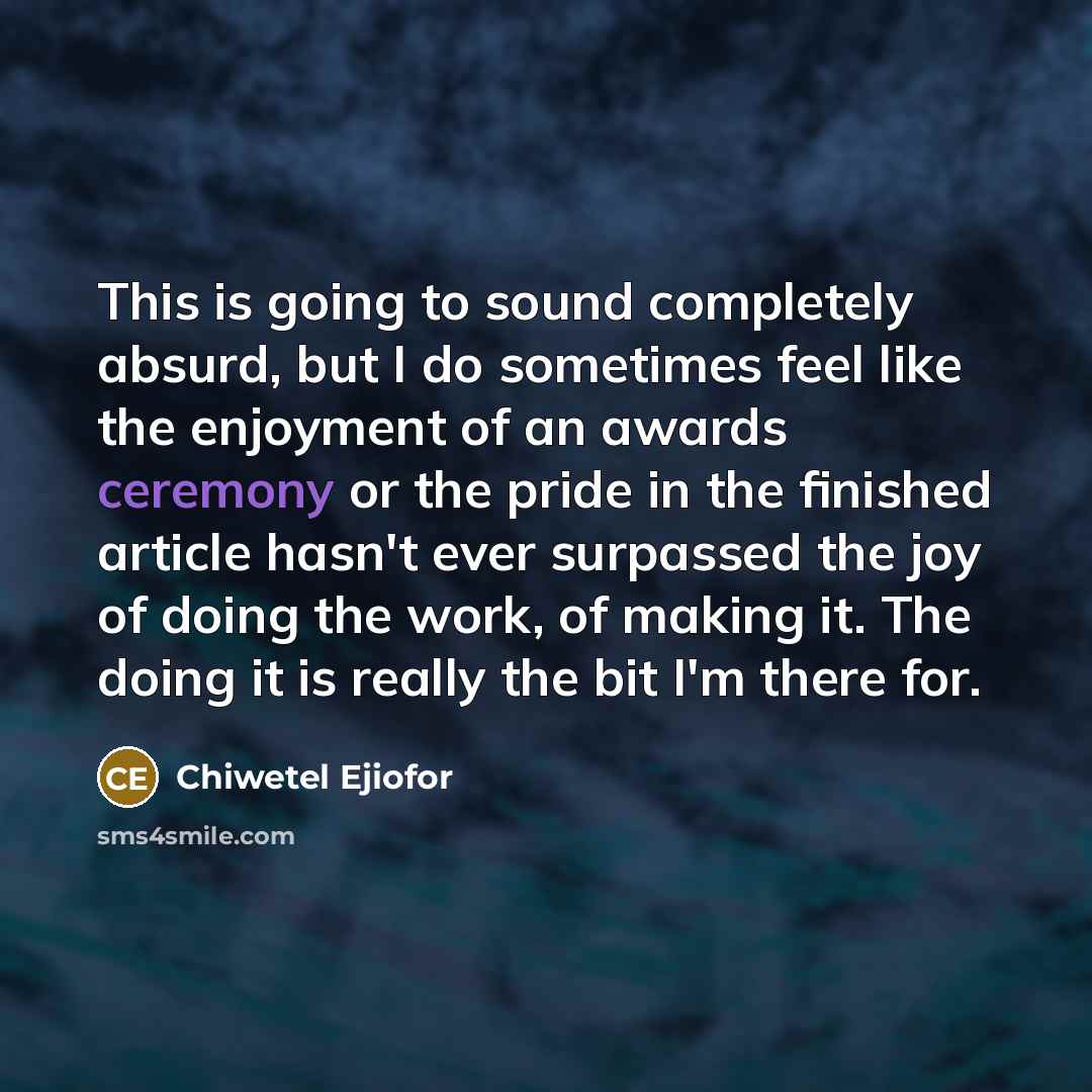 “This is going to sound completely absurd, but I do sometimes feel like the enjoyment of an awards ceremony or the pride in the finished article hasn't ever surpassed the joy of doing the work, of making it. The doing it is really the bit I'm there for.” quote by Chiwetel Ejiofor