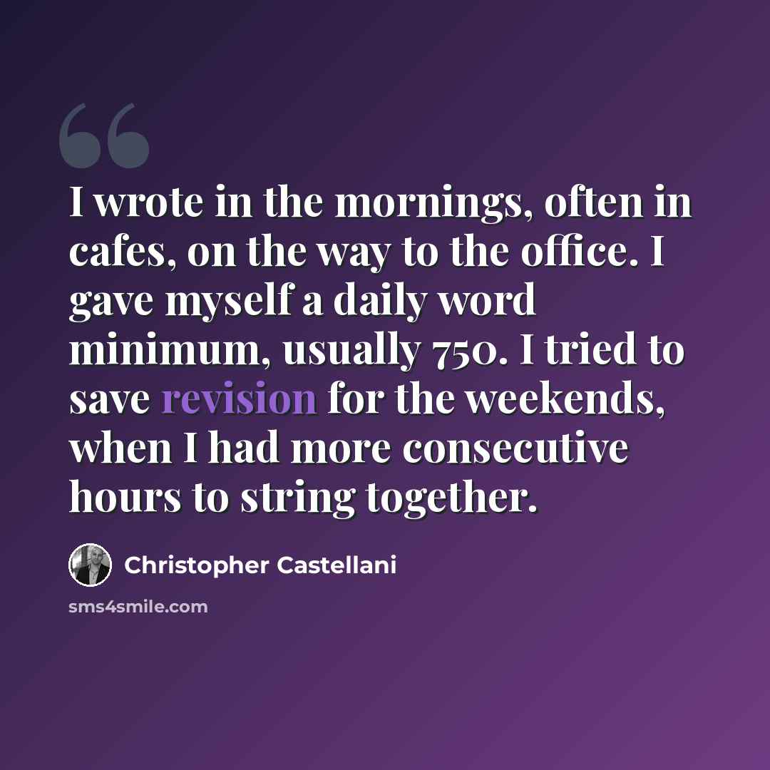 “I wrote in the mornings, often in cafes, on the way to the office. I gave myself a daily word minimum, usually 750. I tried to save revision for the weekends, when I had more consecutive hours to string together.” quote by Christopher Castellani