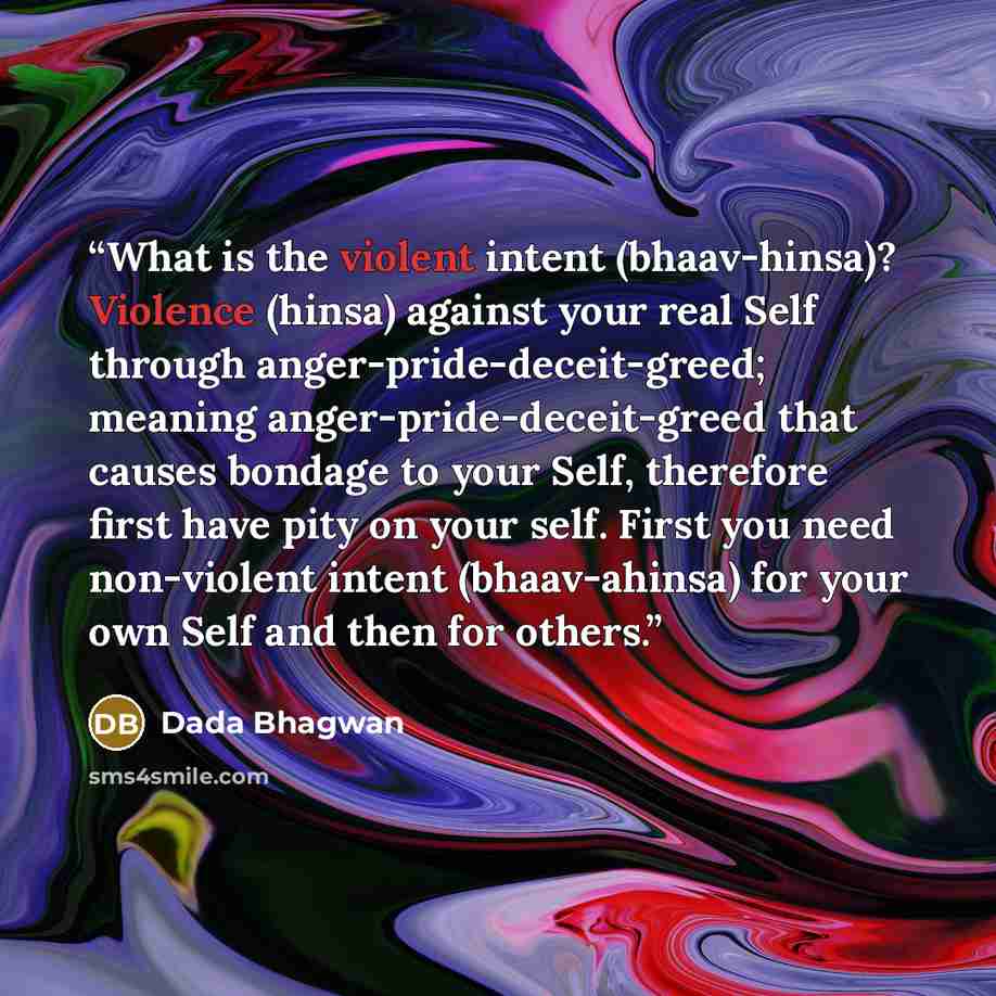 “What is the violent intent (bhaav-hinsa)? Violence (hinsa) against your real Self through anger-pride-deceit-greed; meaning anger-pride-deceit-greed that causes bondage to your Self, therefore first have pity on your self. First you need non-violent intent (bhaav-ahinsa) for your own Self and then…” quote by Dada Bhagwan