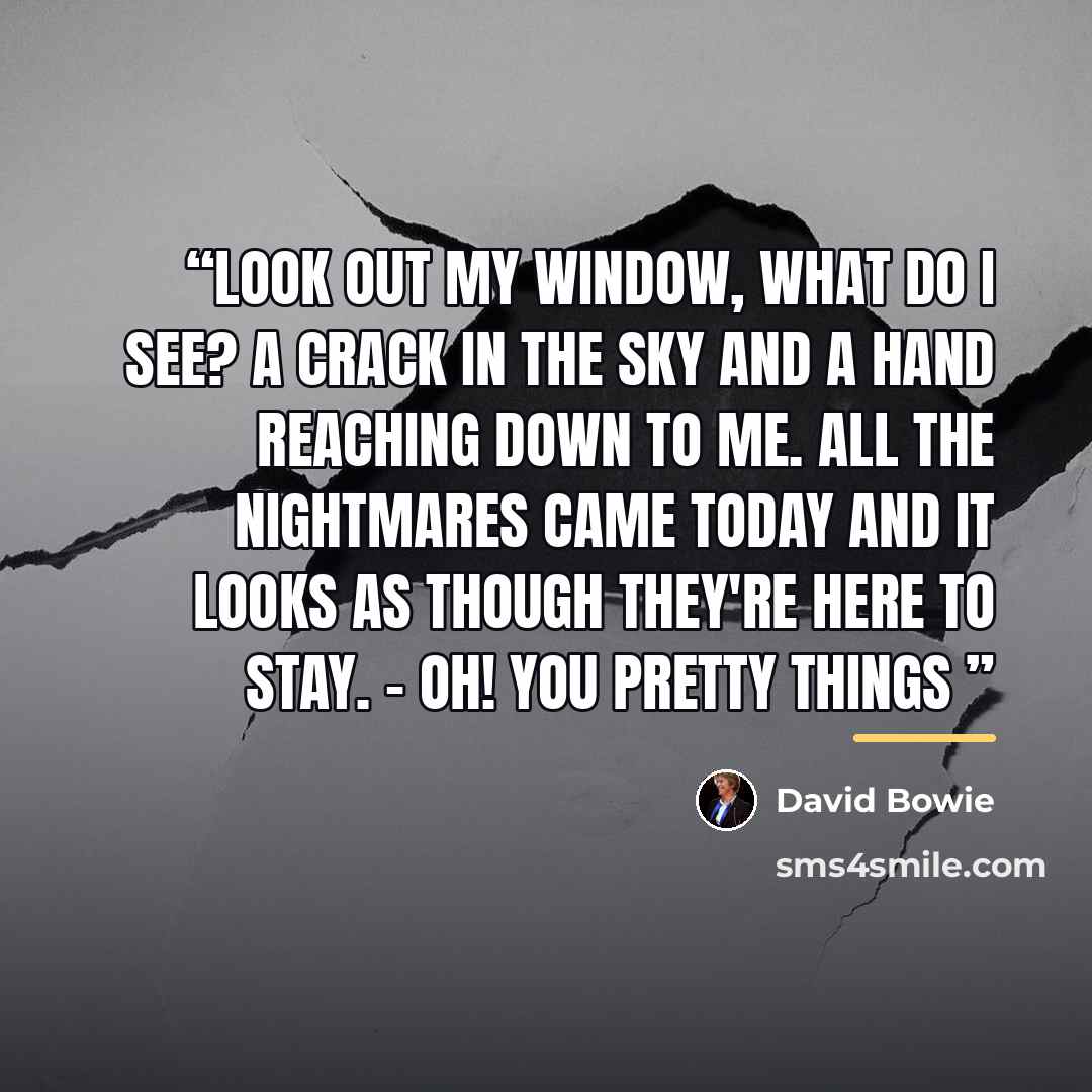 “Look out my window, what do I see? A crack in the sky and a hand reaching down to me. All the nightmares came today And it looks as though they're here to stay. - Oh! You Pretty Things” quote by David Bowie