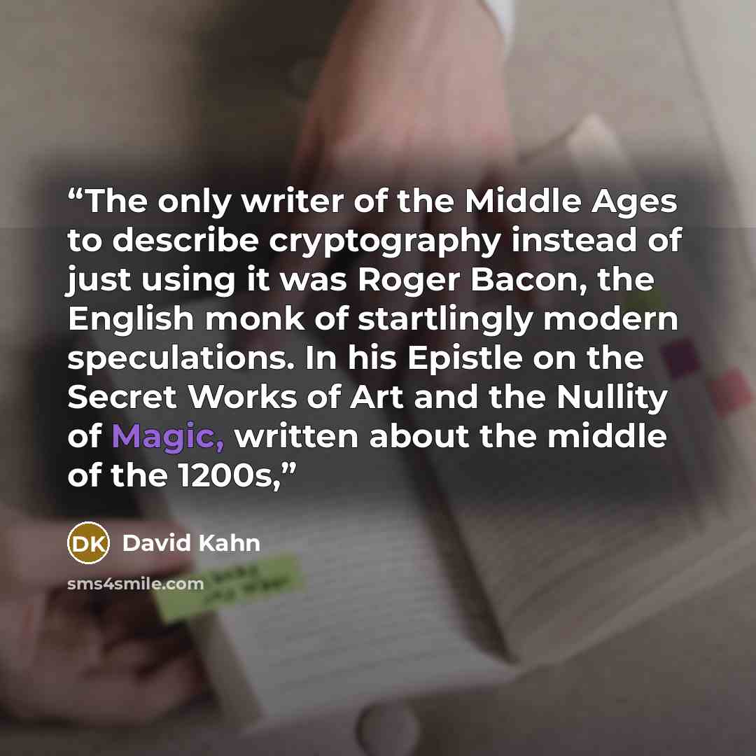 “The only writer of the Middle Ages to describe cryptography instead of just using it was Roger Bacon, the English monk of startlingly modern speculations. In his Epistle on the Secret Works of Art and the Nullity of Magic, written about the middle of the 1200s,” quote by David Kahn