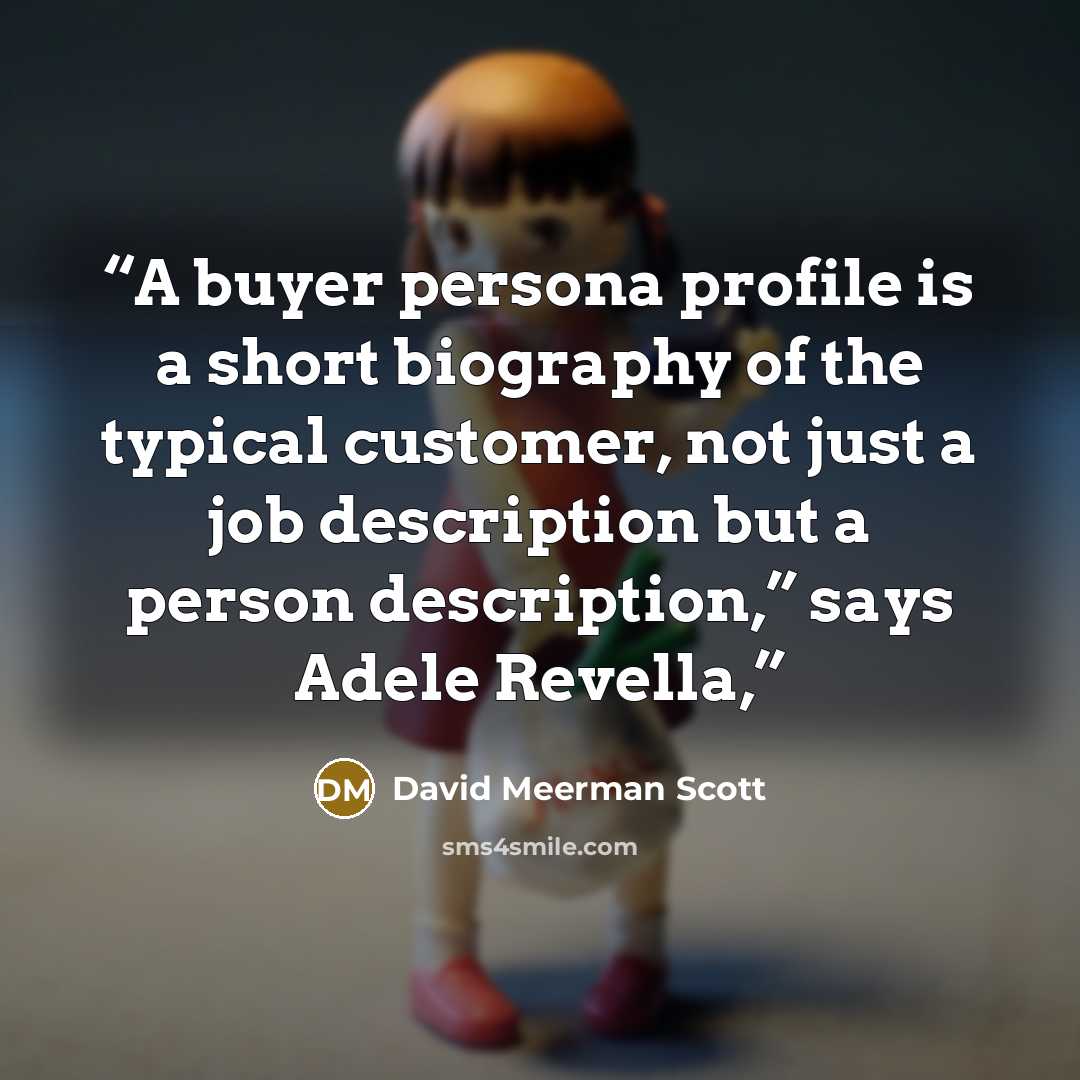 “A buyer persona profile is a short biography of the typical customer, not just a job description but a person description,” says Adele Revella,” quote by David Meerman Scott