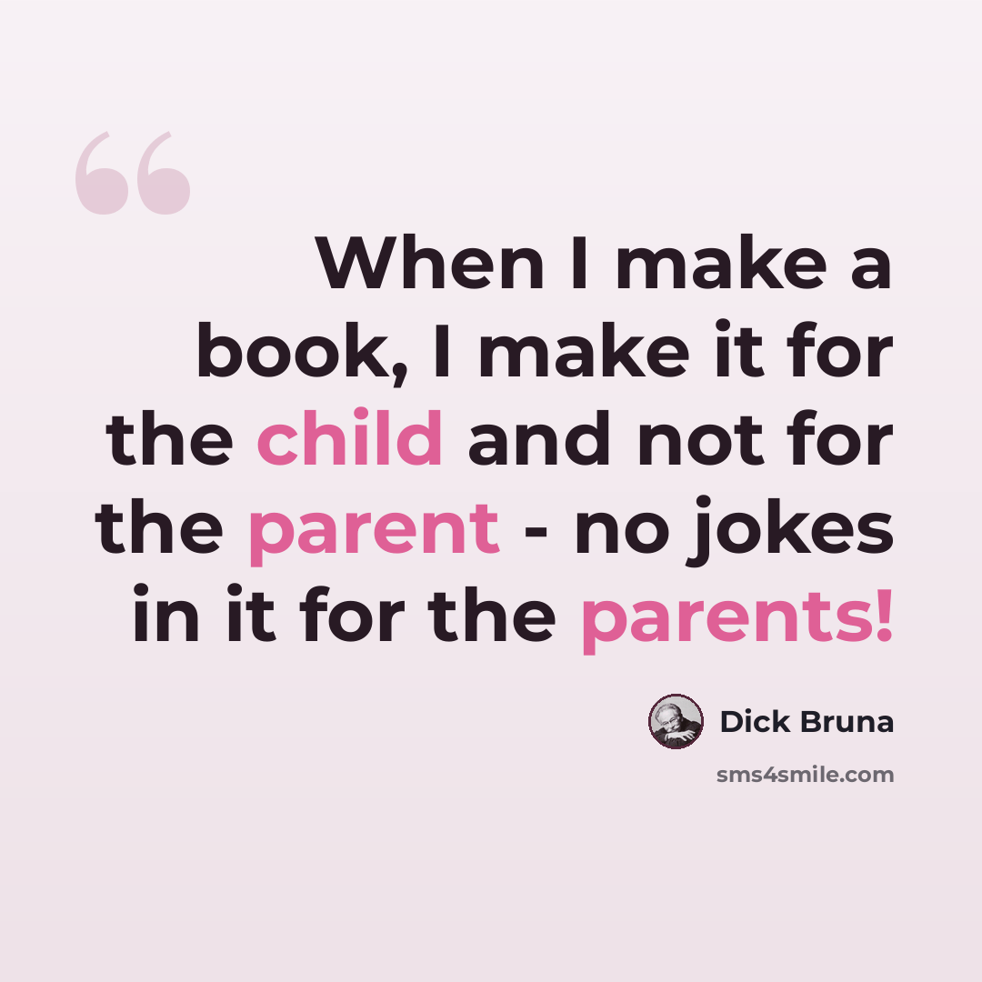 “When I make a book, I make it for the child and not for the parent - no jokes in it for the parents!” quote by Dick Bruna