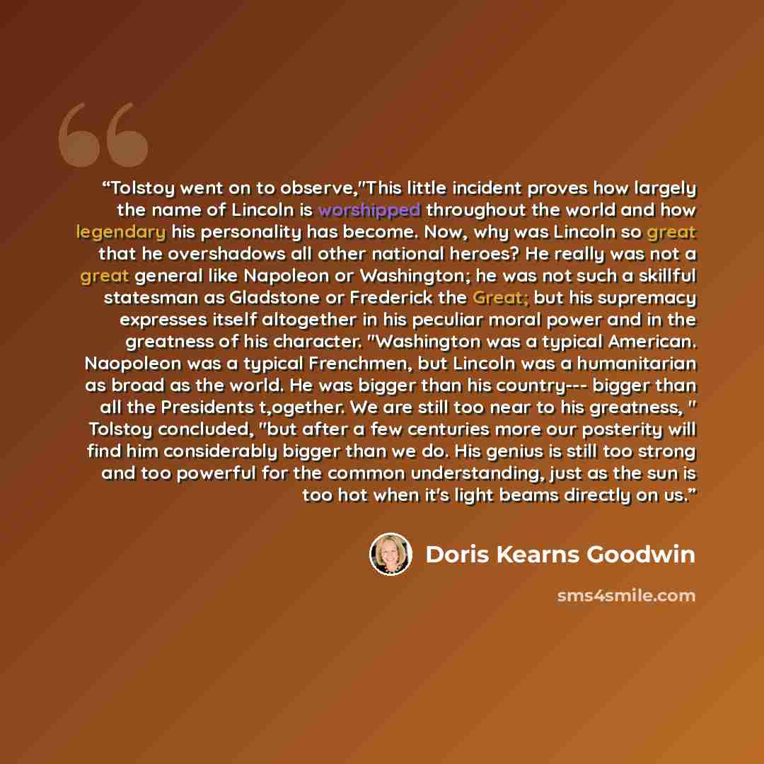 “Tolstoy went on to observe,"This little incident proves how largely the name of Lincoln is worshipped throughout the world and how legendary his personality has become. Now, why was Lincoln so great that he overshadows all other national heroes? He really was not a great general like Napoleon or…” quote by Doris Kearns Goodwin