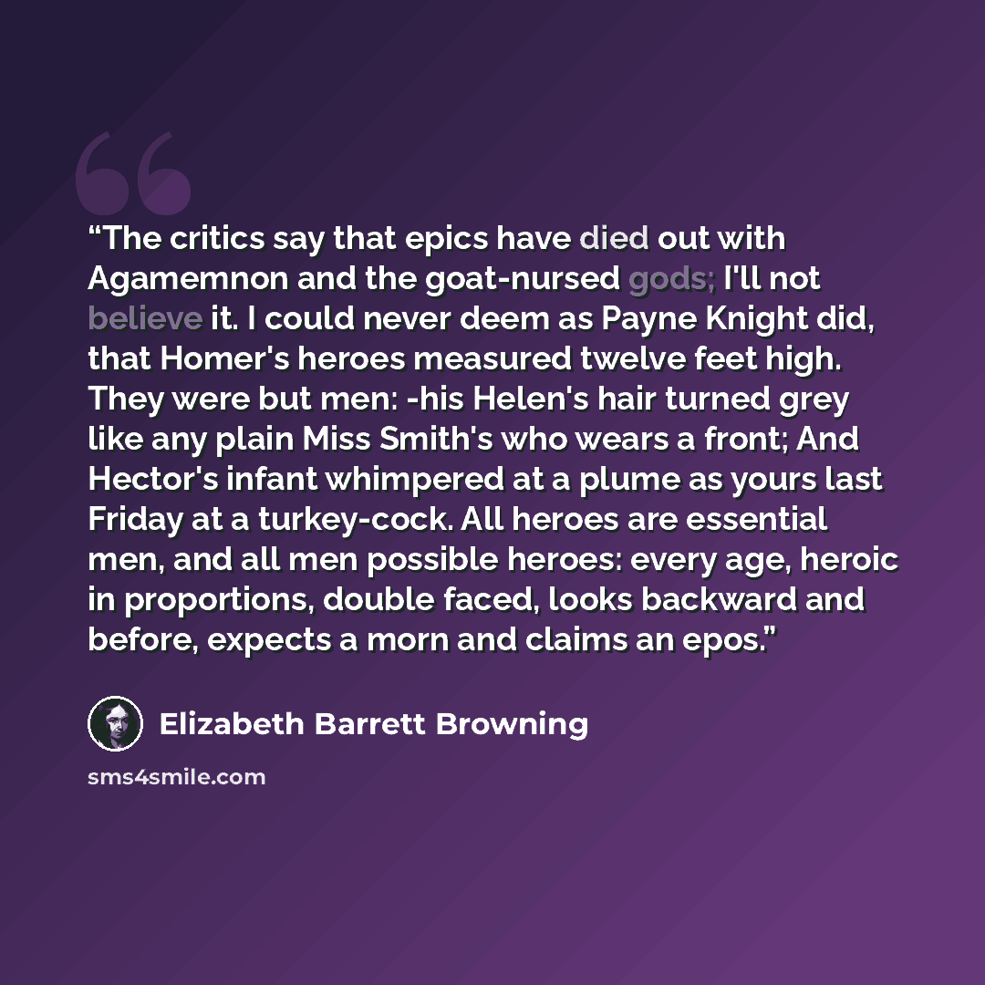 “The critics say that epics have died out with Agamemnon and the goat-nursed gods; I'll not believe it. I could never deem as Payne Knight did, that Homer's heroes measured twelve feet high. They were but men: -his Helen's hair turned grey like any plain Miss Smith's who wears a front; And Hector's…” quote by Elizabeth Barrett Browning