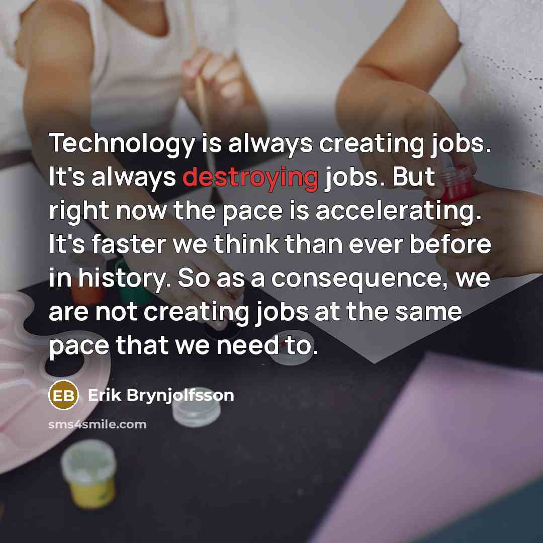 “Technology is always creating jobs. It's always destroying jobs. But right now the pace is accelerating. It's faster we think than ever before in history. So as a consequence, we are not creating jobs at the same pace that we need to.” quote by Erik Brynjolfsson