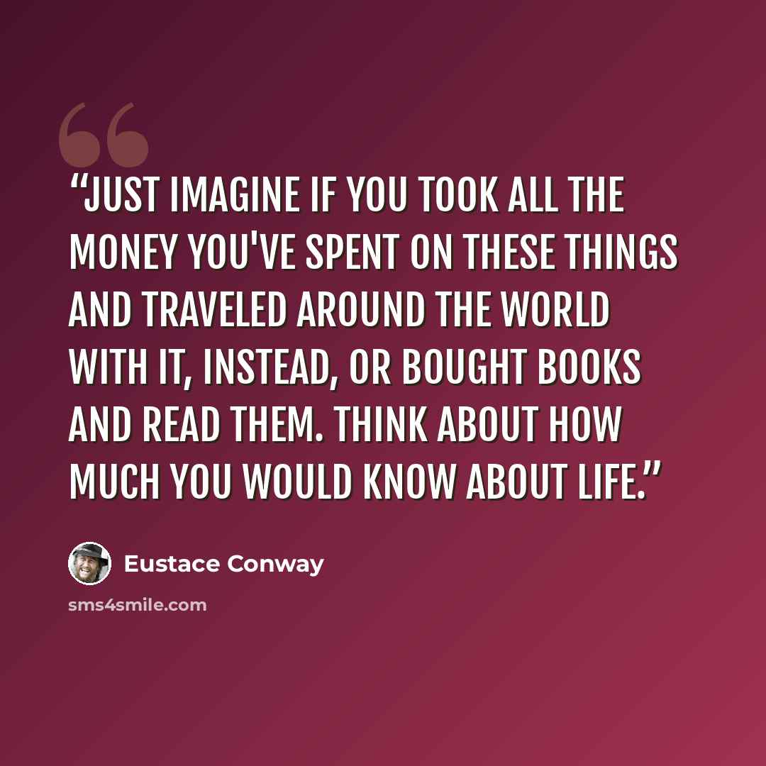 “Just imagine if you took all the money you've spent on these things and traveled around the world with it, instead, or bought books and read them. Think about how much you would know about life.” quote by Eustace Conway
