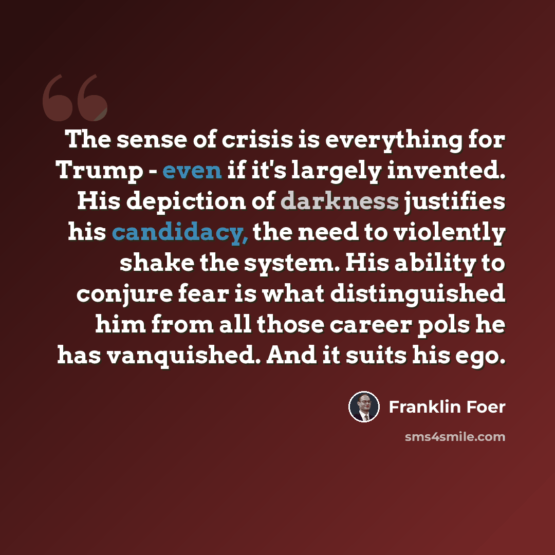 “The sense of crisis is everything for Trump - even if it's largely invented. His depiction of darkness justifies his candidacy, the need to violently shake the system. His ability to conjure fear is what distinguished him from all those career pols he has vanquished. And it suits his ego.” quote by Franklin Foer
