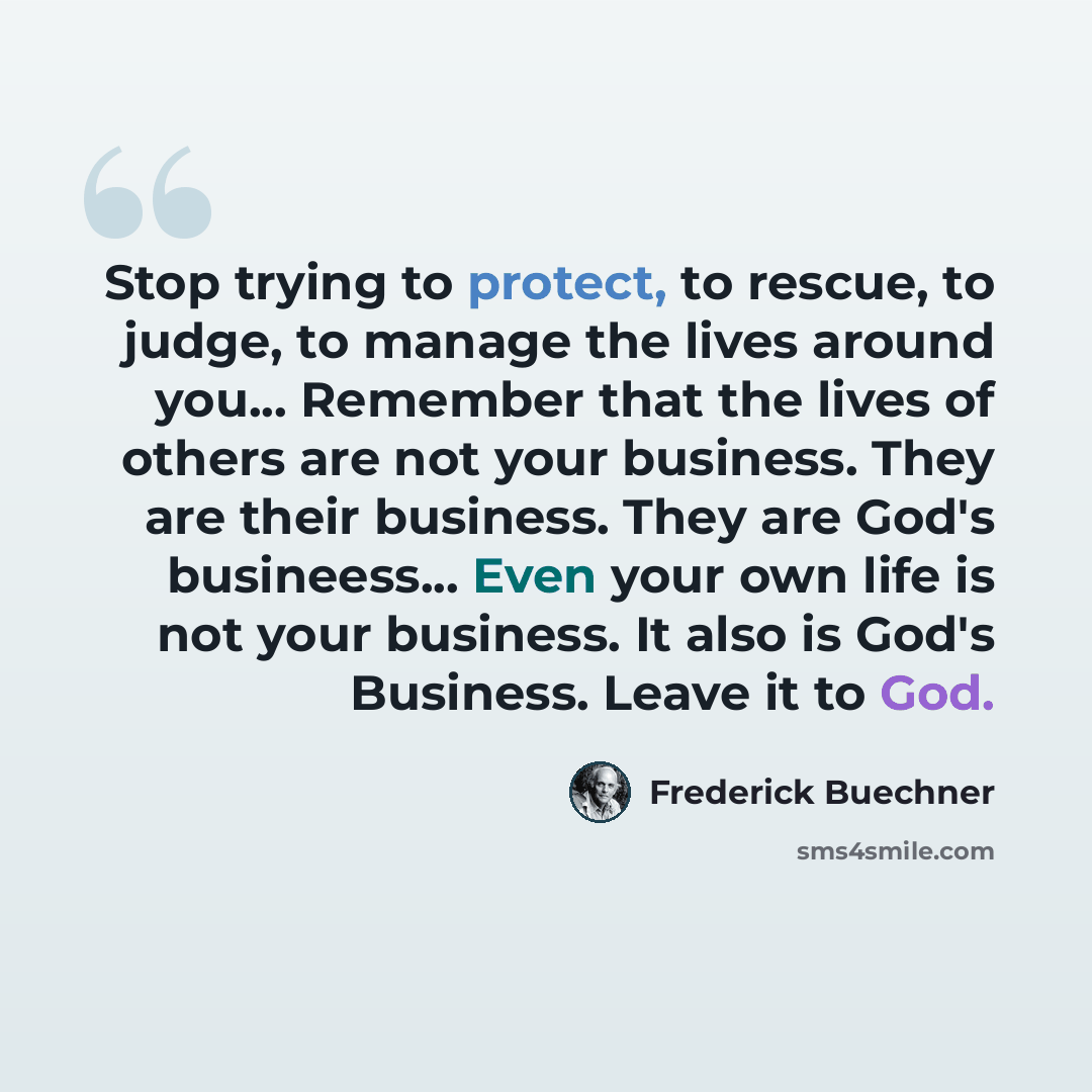 “Stop trying to protect, to rescue, to judge, to manage the lives around you... Remember that the lives of others are not your business. They are their business. They are God's busineess... Even your own life is not your business. It also is God's Business. Leave it to God.” quote by Frederick Buechner
