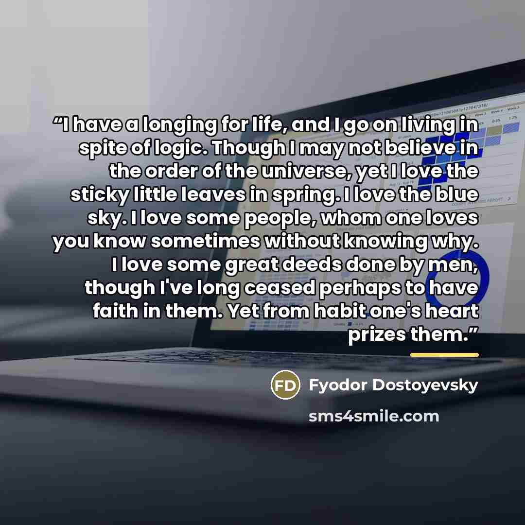 “I have a longing for life, and I go on living in spite of logic. Though I may not believe in the order of the universe, yet I love the sticky little leaves in spring. I love the blue sky. I love some people, whom one loves you know sometimes without knowing why. I love some great deeds done by…” quote by Fyodor Dostoyevsky
