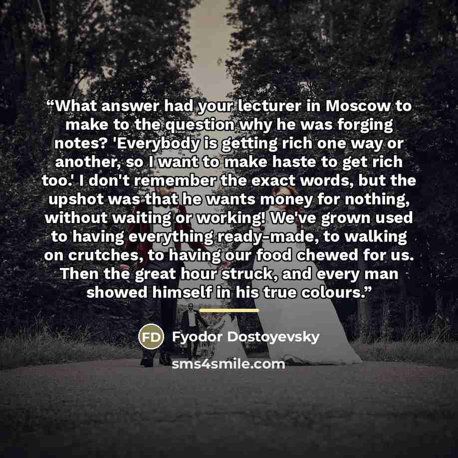 “What answer had your lecturer in Moscow to make to the question why he was forging notes? 'Everybody is getting rich one way or another, so I want to make haste to get rich too.' I don't remember the exact words, but the upshot was that he wants money for nothing, without waiting or working! We've…” quote by Fyodor Dostoyevsky