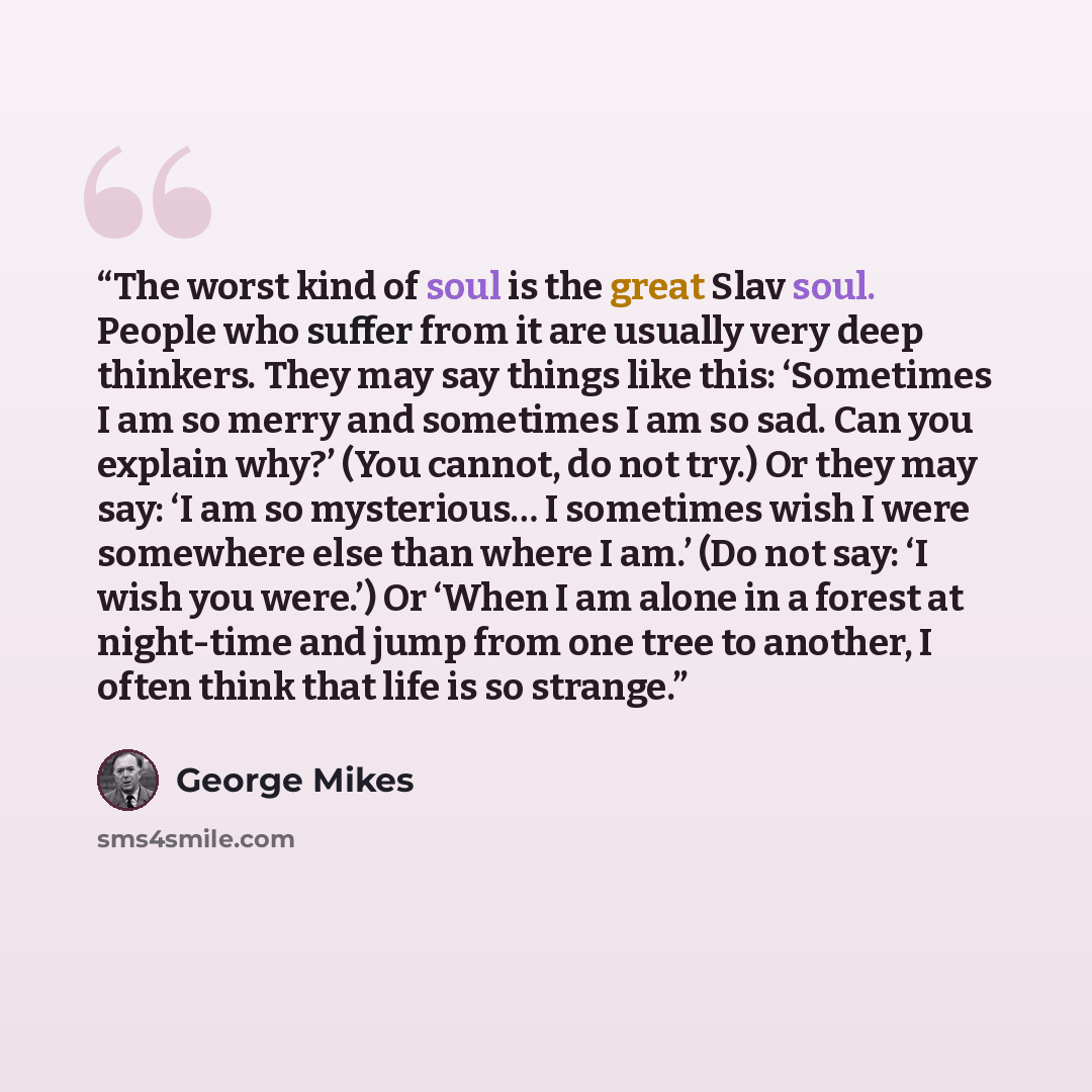 “The worst kind of soul is the great Slav soul. People who suffer from it are usually very deep thinkers. They may say things like this: ‘Sometimes I am so merry and sometimes I am so sad. Can you explain why?’ (You cannot, do not try.) Or they may say: ‘I am so mysterious… I sometimes wish I were…” quote by George Mikes