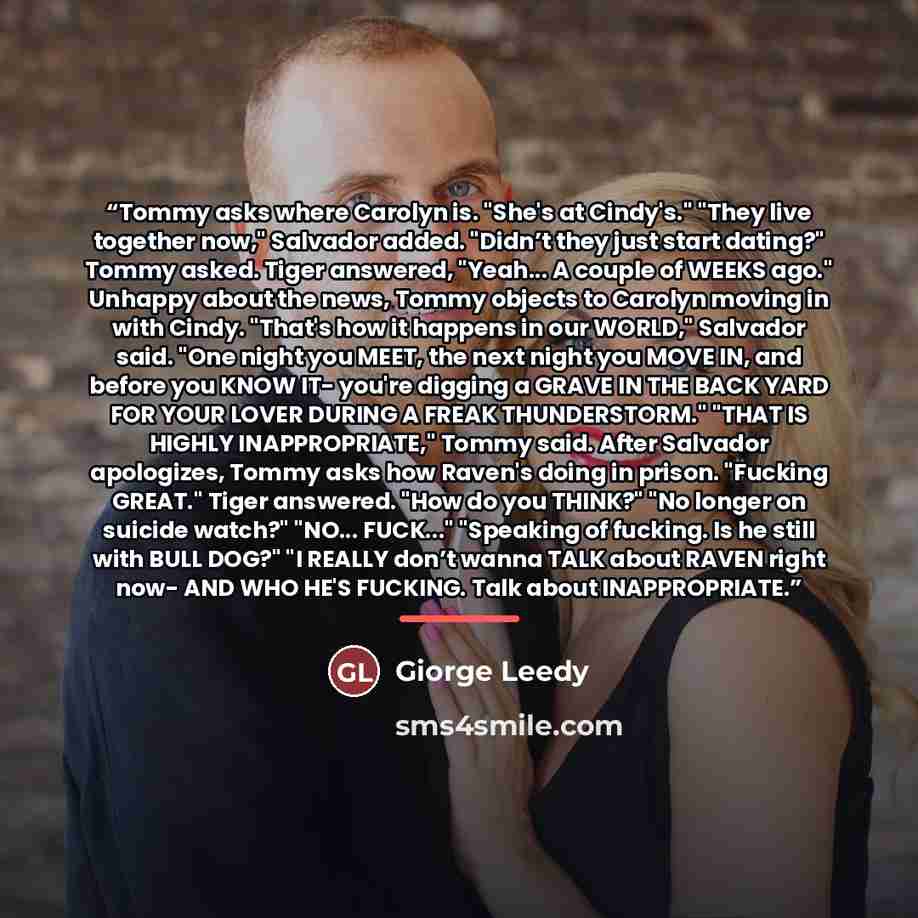 “Tommy asks where Carolyn is. "She's at Cindy's." "They live together now," Salvador added. "Didn’t they just start dating?" Tommy asked. Tiger answered, "Yeah... A couple of WEEKS ago." Unhappy about the news, Tommy objects to Carolyn moving in with Cindy. "That's how it happens in our WORLD,"…” quote by Giorge Leedy