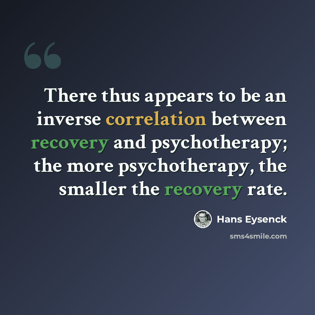 “There thus appears to be an inverse correlation between recovery and psychotherapy; the more psychotherapy, the smaller the recovery rate.” quote by Hans Eysenck