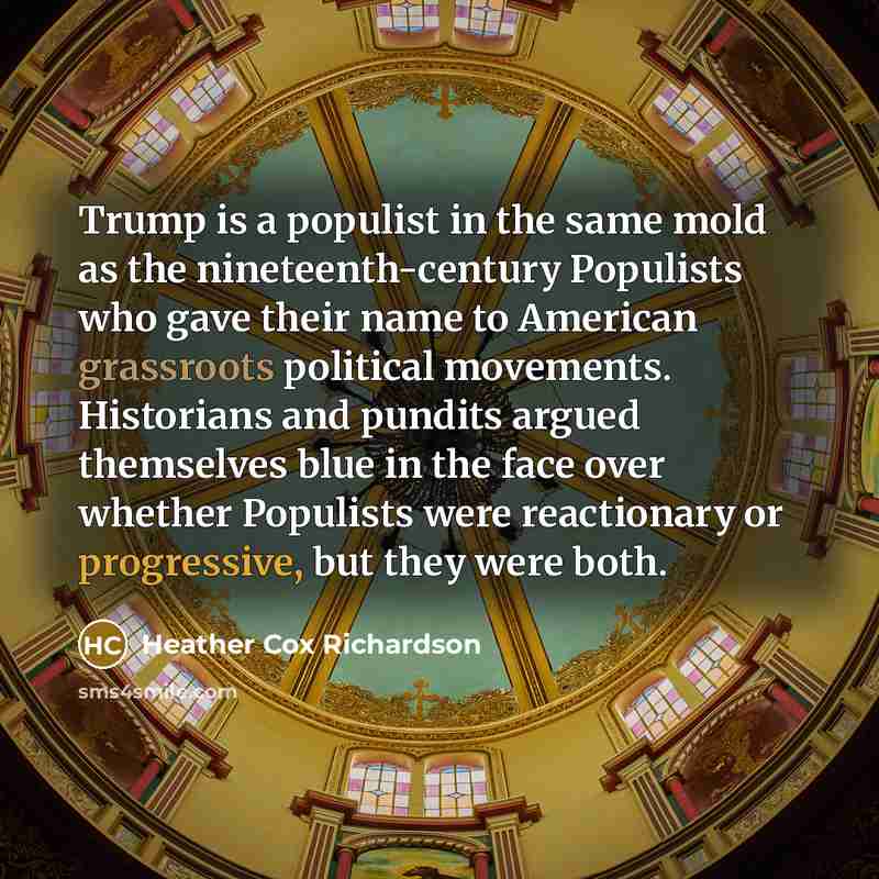 “Trump is a populist in the same mold as the nineteenth-century Populists who gave their name to American grassroots political movements. Historians and pundits argued themselves blue in the face over whether Populists were reactionary or progressive, but they were both.” quote by Heather Cox Richardson