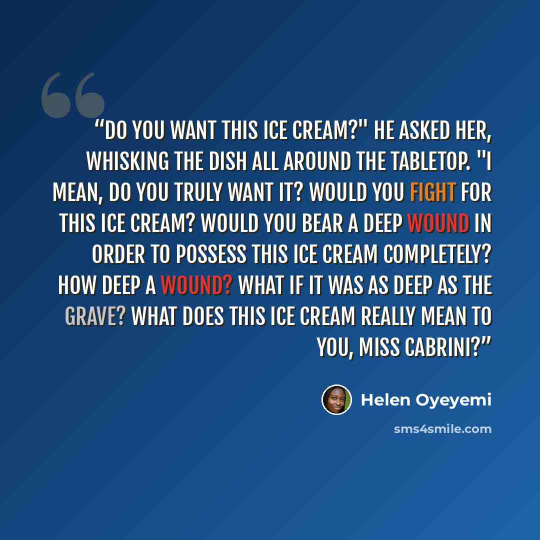 “Do you want this ice cream?" he asked her, whisking the dish all around the tabletop. "I mean, do you truly want it? Would you fight for this ice cream? Would you bear a deep wound in order to possess this ice cream completely? How deep a wound? What if it was as deep as the grave? What does this…” quote by Helen Oyeyemi