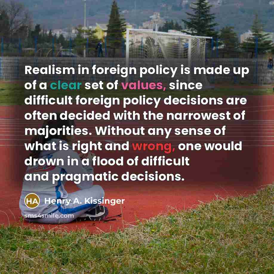 “Realism in foreign policy is made up of a clear set of values, since difficult foreign policy decisions are often decided with the narrowest of majorities. Without any sense of what is right and wrong, one would drown in a flood of difficult and pragmatic decisions.” quote by Henry A. Kissinger